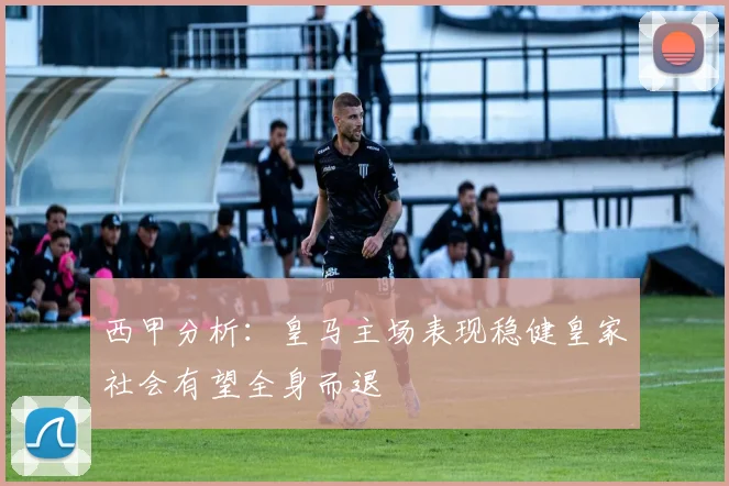 西甲分析：皇马主场表现稳健皇家社会有望全身而退