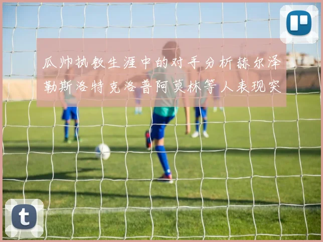 瓜帅执教生涯中的对手分析赫尔泽勒斯洛特克洛普阿莫林等人表现突出