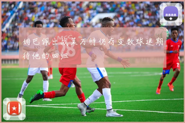 姆巴佩出战莱万特仍存变数球迷期待他的回归