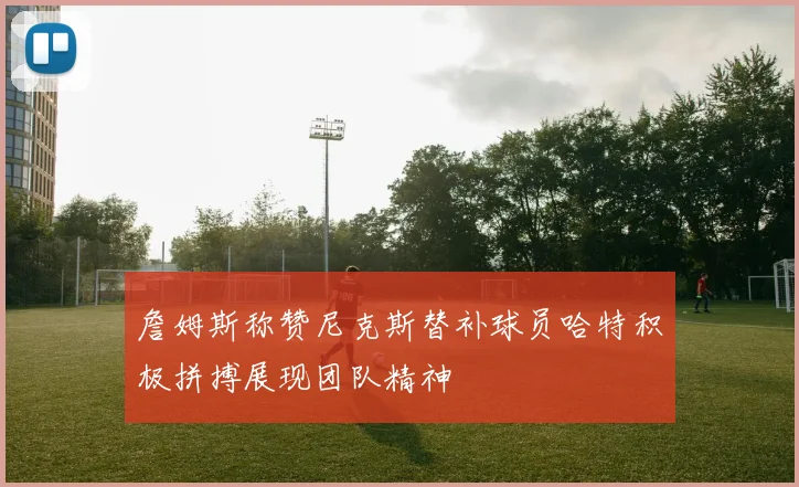 詹姆斯称赞尼克斯替补球员哈特积极拼搏展现团队精神