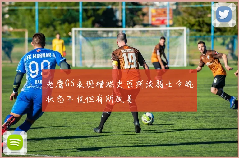 老鹰G6表现糟糕史密斯谈骑士今晚状态不佳但有所改善