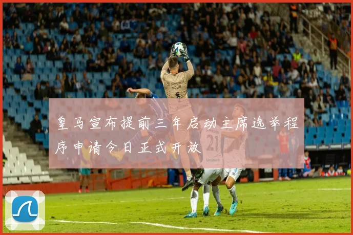 皇马宣布提前三年启动主席选举程序申请今日正式开放