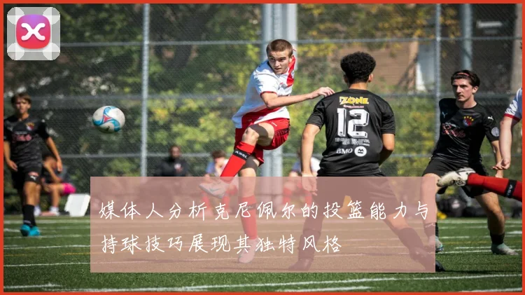 媒体人分析克尼佩尔的投篮能力与持球技巧展现其独特风格