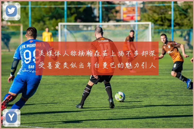美媒体人称杨瀚森虽上场不多却深受喜爱类似当年白曼巴的魅力引人瞩目