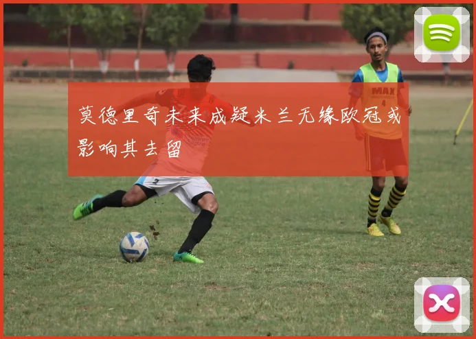 莫德里奇未来成疑米兰无缘欧冠或影响其去留