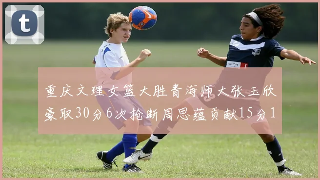重庆文理女篮大胜青海师大张玉欣豪取30分6次抢断周思蕴贡献15分14篮板10助攻