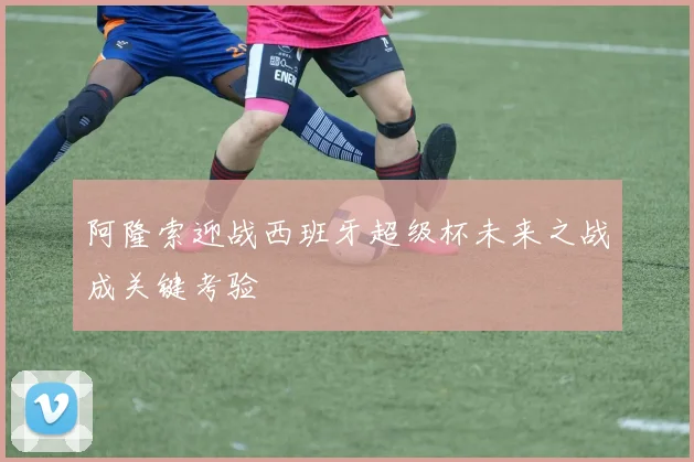 阿隆索迎战西班牙超级杯未来之战成关键考验