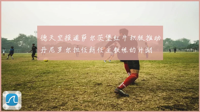 德天空报道萨尔茨堡红牛积极推动丹尼罗尔担任新任主教练的计划