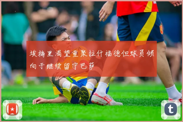 埃梅里渴望重聚拉什福德但球员倾向于继续留守巴萨
