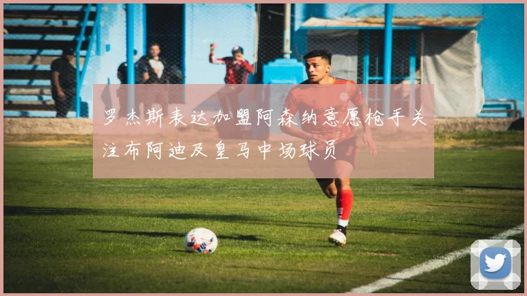 罗杰斯表达加盟阿森纳意愿枪手关注布阿迪及皇马中场球员