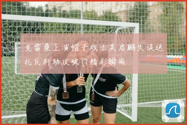 克雷桑上演帽子戏法吴启鹏失误送礼瓦科助攻破门精彩瞬间
