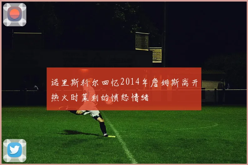诺里斯科尔回忆2014年詹姆斯离开热火时莱利的愤怒情绪