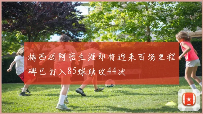 梅西迈阿密生涯即将迎来百场里程碑已打入85球助攻44次