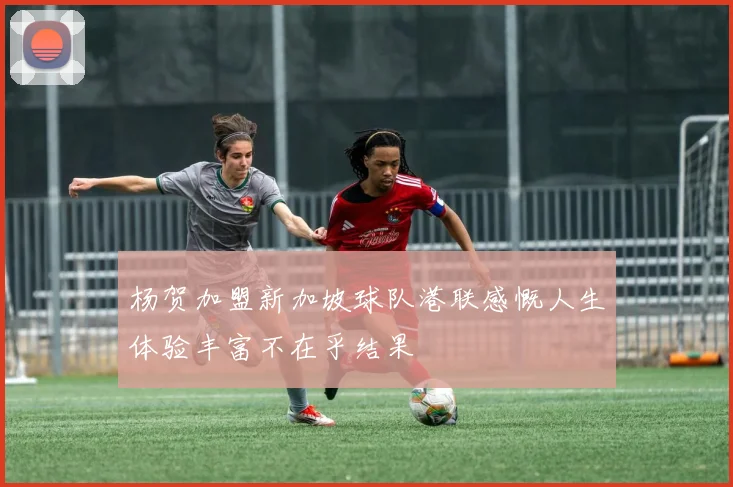 杨贺加盟新加坡球队港联感慨人生体验丰富不在乎结果