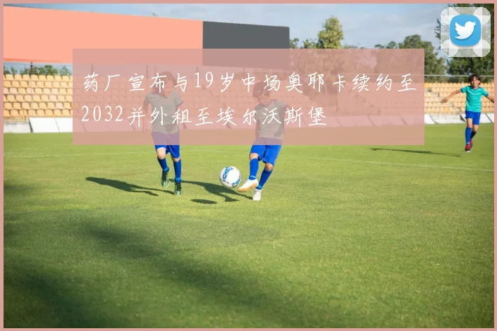 药厂宣布与19岁中场奥耶卡续约至2032并外租至埃尔沃斯堡
