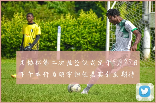 足协杯第二次抽签仪式定于6月25日下午举行马明宇担任嘉宾引发期待