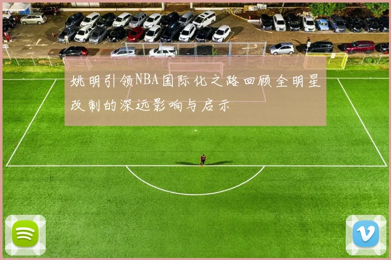 姚明引领NBA国际化之路回顾全明星改制的深远影响与启示