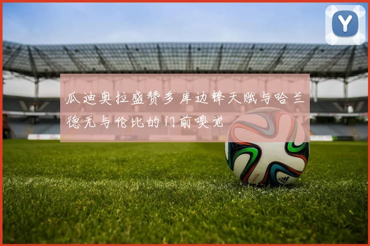 瓜迪奥拉盛赞多库边锋天赋与哈兰德无与伦比的门前嗅觉