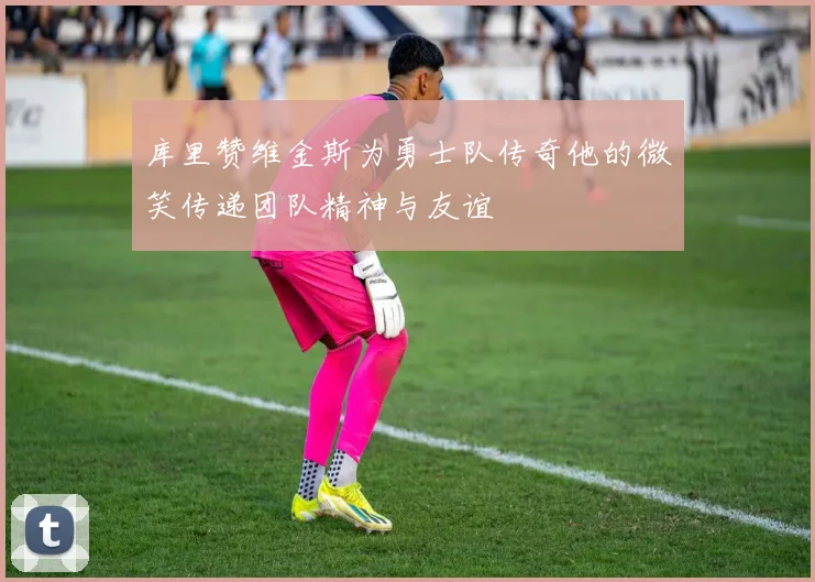 库里赞维金斯为勇士队传奇他的微笑传递团队精神与友谊