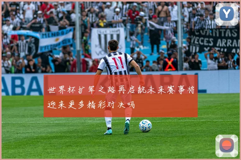 世界杯扩军之路再启航未来赛事将迎来更多精彩对决吗