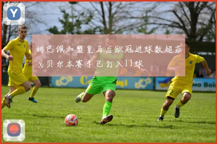 姆巴佩加盟皇马后欧冠进球数超菲戈贝尔本赛季已打入11球