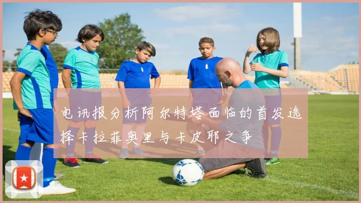 电讯报分析阿尔特塔面临的首发选择卡拉菲奥里与卡皮耶之争