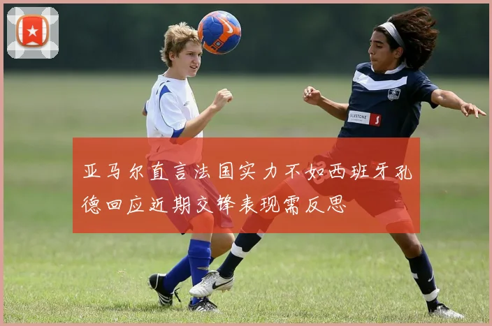亚马尔直言法国实力不如西班牙孔德回应近期交锋表现需反思