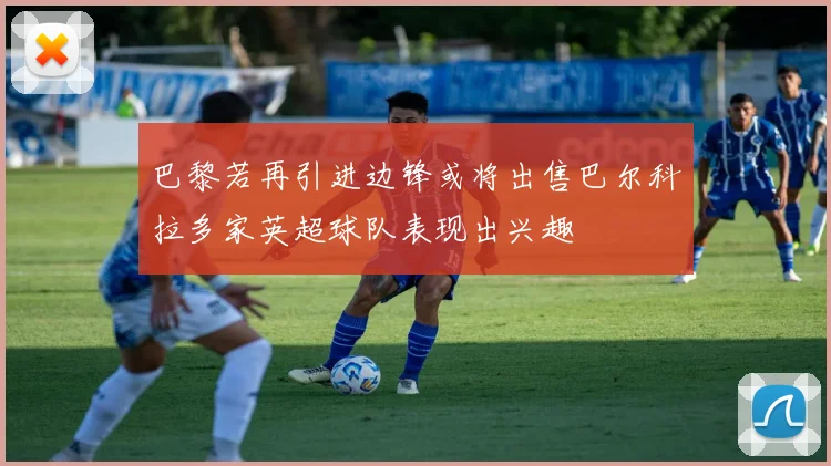 巴黎若再引进边锋或将出售巴尔科拉多家英超球队表现出兴趣