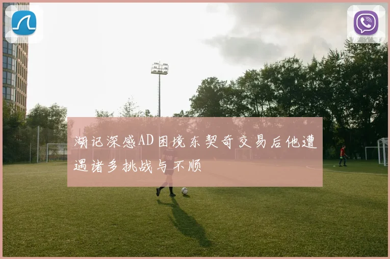 湖记深感AD困境东契奇交易后他遭遇诸多挑战与不顺