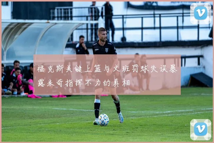 福克斯关键上篮与文班罚球失误暴露米奇指挥不力的真相