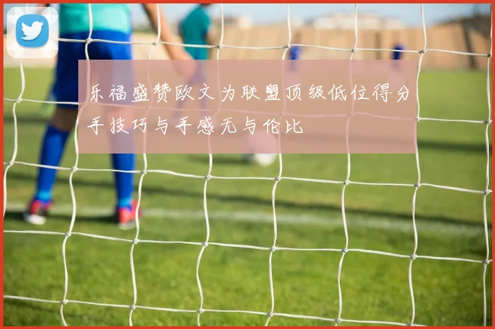 乐福盛赞欧文为联盟顶级低位得分手技巧与手感无与伦比