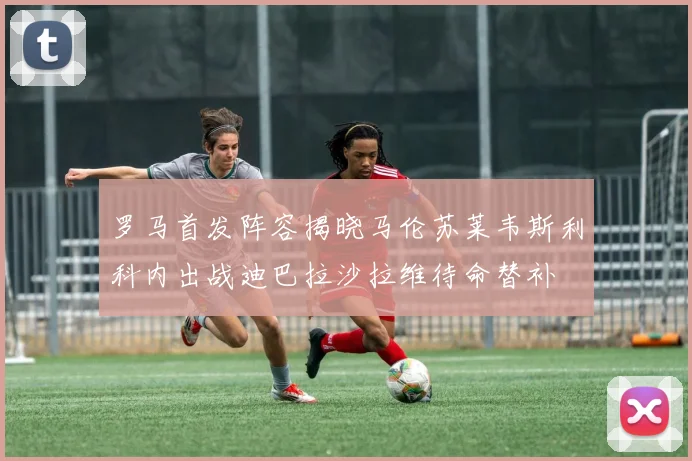罗马首发阵容揭晓马伦苏莱韦斯利科内出战迪巴拉沙拉维待命替补