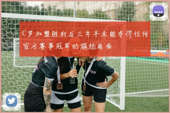 C罗加盟胜利后三年半未能夺得任何官方赛事冠军的尴尬局面