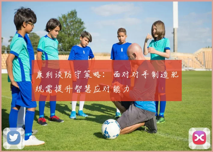 康利谈防守策略：面对对手制造犯规需提升智慧应对能力